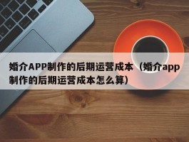 婚介APP制作的后期运营成本（婚介app制作的后期运营成本怎么算）