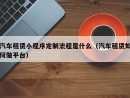汽车租赁小程序定制流程是什么（汽车租赁如何做平台）
