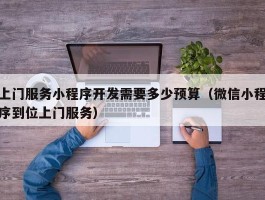 上门服务小程序开发需要多少预算（微信小程序到位上门服务）