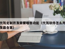 代驾定制开发需要哪些功能（代驾软件怎么开发最合算）