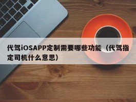 代驾iOSAPP定制需要哪些功能（代驾指定司机什么意思）