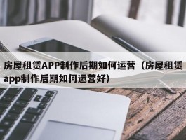 房屋租赁APP制作后期如何运营（房屋租赁app制作后期如何运营好）