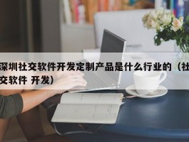 深圳社交软件开发定制产品是什么行业的（社交软件 开发）