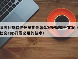 深圳社交软件开发背景怎么写好呢知乎文案（社交app开发必用的技术）