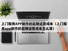 上门服务APP制作的后期运营成本（上门服务app制作的后期运营成本怎么算）