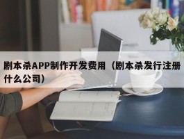 剧本杀APP制作开发费用（剧本杀发行注册什么公司）