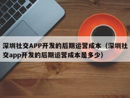 深圳社交APP开发的后期运营成本（深圳社交app开发的后期运营成本是多少）