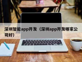 深圳智能app开发（深圳app开发哪家公司好）