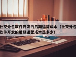 社交外包软件开发的后期运营成本（社交外包软件开发的后期运营成本是多少）