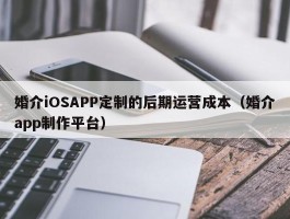 婚介iOSAPP定制的后期运营成本（婚介app制作平台）