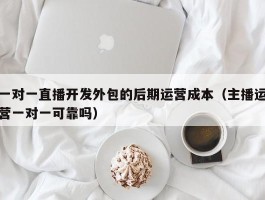 一对一直播开发外包的后期运营成本（主播运营一对一可靠吗）