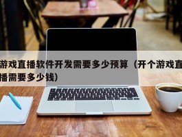 游戏直播软件开发需要多少预算（开个游戏直播需要多少钱）