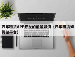 汽车租赁APP开发的前景如何（汽车租赁如何做平台）
