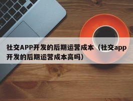 社交APP开发的后期运营成本（社交app开发的后期运营成本高吗）