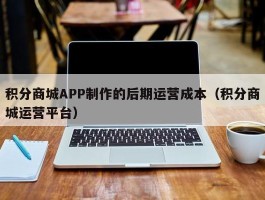 积分商城APP制作的后期运营成本（积分商城运营平台）