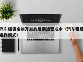 汽车租赁定制开发的后期运营成本（汽车租赁运作模式）