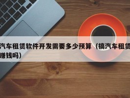 汽车租赁软件开发需要多少预算（搞汽车租赁赚钱吗）