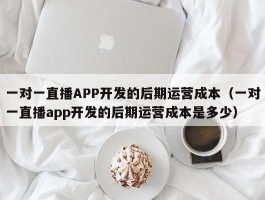 一对一直播APP开发的后期运营成本（一对一直播app开发的后期运营成本是多少）