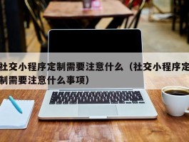 社交小程序定制需要注意什么（社交小程序定制需要注意什么事项）