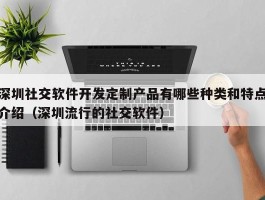 深圳社交软件开发定制产品有哪些种类和特点介绍（深圳流行的社交软件）