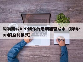 购物商城APP制作的后期运营成本（购物app的盈利模式）