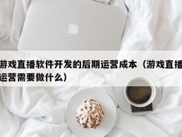 游戏直播软件开发的后期运营成本（游戏直播运营需要做什么）