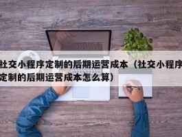 社交小程序定制的后期运营成本（社交小程序定制的后期运营成本怎么算）