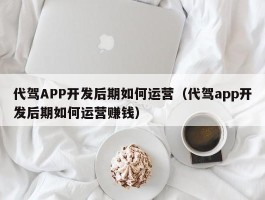 代驾APP开发后期如何运营（代驾app开发后期如何运营赚钱）