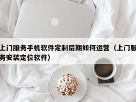 上门服务手机软件定制后期如何运营（上门服务安装定位软件）