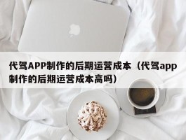 代驾APP制作的后期运营成本（代驾app制作的后期运营成本高吗）