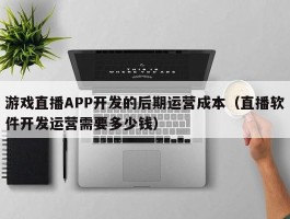 游戏直播APP开发的后期运营成本（直播软件开发运营需要多少钱）