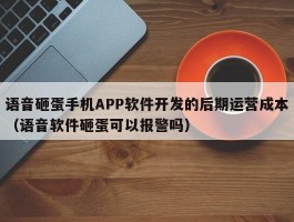 语音砸蛋手机APP软件开发的后期运营成本（语音软件砸蛋可以报警吗）