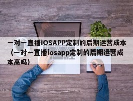 一对一直播iOSAPP定制的后期运营成本（一对一直播iosapp定制的后期运营成本高吗）