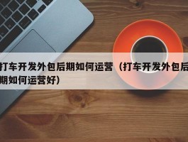 打车开发外包后期如何运营（打车开发外包后期如何运营好）