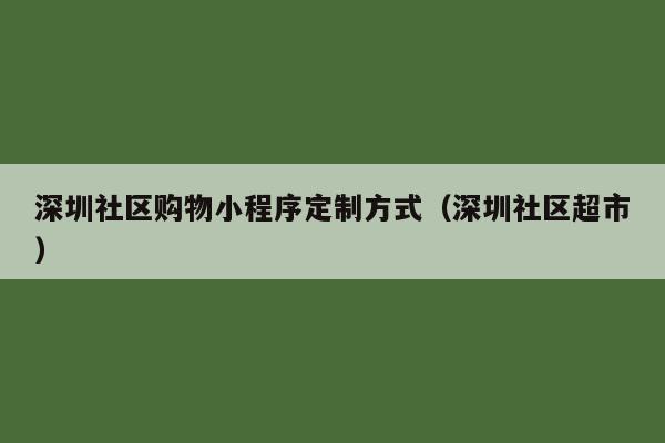 深圳社区购物小程序定制方式(深圳社区超市)