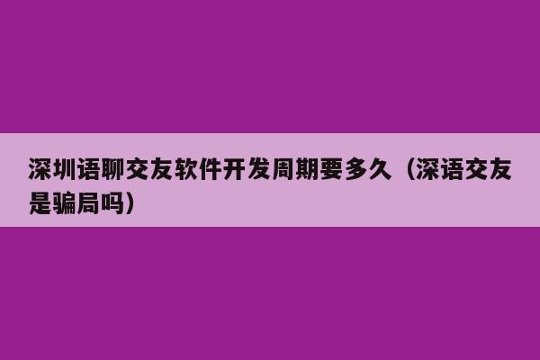 深圳语聊交友软件开发周期要多久(深语交友是骗局吗)