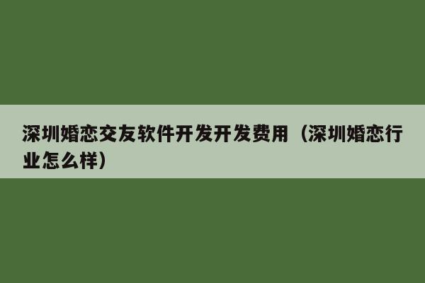 深圳婚恋交友软件开发开发费用(深圳婚恋行业怎么样)