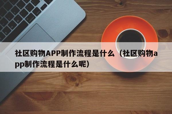 社区购物APP制作流程是什么(社区购物app制作流程是什么呢)
