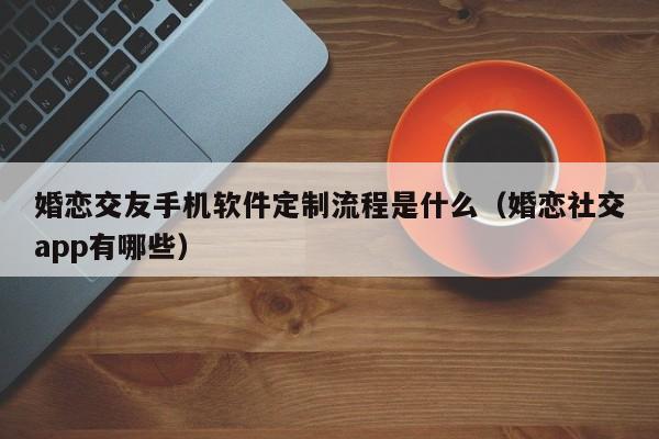 婚恋交友手机软件定制流程是什么(婚恋社交app有哪些)