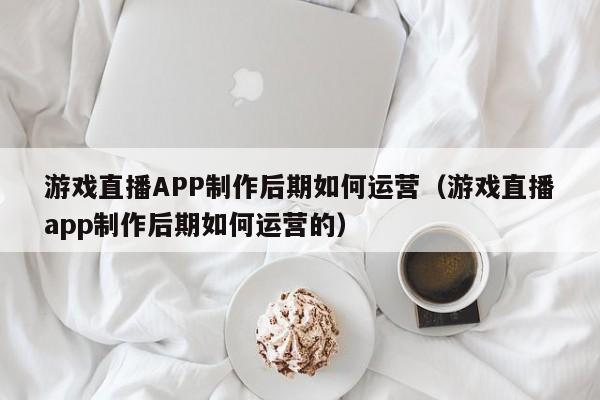 游戏直播APP制作后期如何运营(游戏直播app制作后期如何运营的)