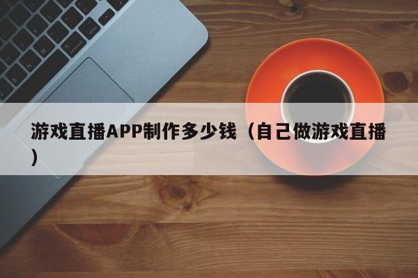 游戏直播APP制作多少钱(自己做游戏直播)