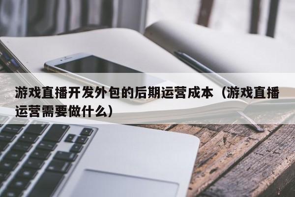 游戏直播开发外包的后期运营成本(游戏直播运营需要做什么)