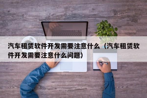 汽车租赁软件开发需要注意什么(汽车租赁软件开发需要注意什么问题)