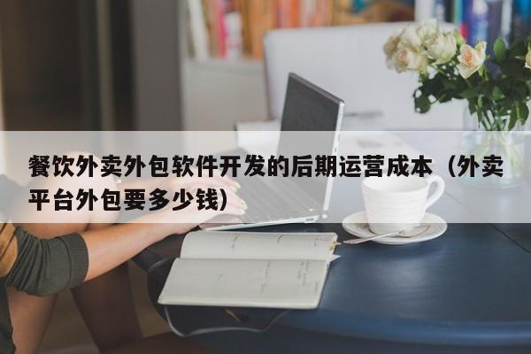 餐饮外卖外包软件开发的后期运营成本(外卖平台外包要多少钱)