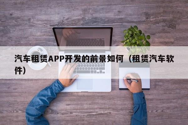 汽车租赁APP开发的前景如何(租赁汽车软件)