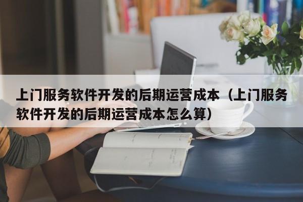 上门服务软件开发的后期运营成本(上门服务软件开发的后期运营成本怎么算)