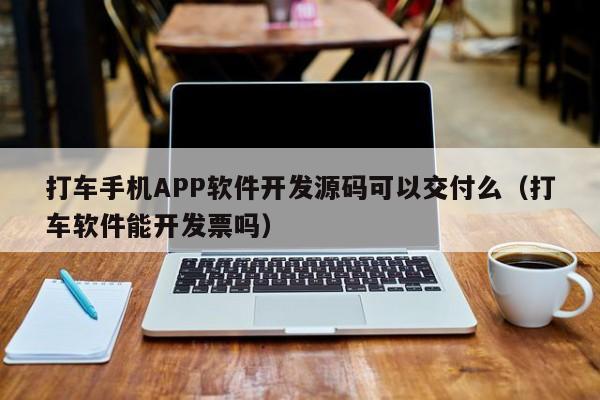 打车手机APP软件开发源码可以交付么(打车软件能开发票吗)
