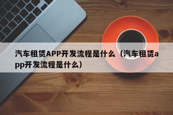 汽车租赁APP开发流程是什么(汽车租赁app开发流程是什么)