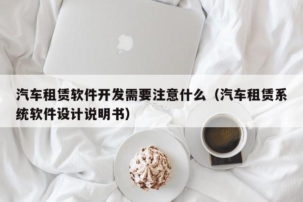 汽车租赁软件开发需要注意什么(汽车租赁系统软件设计说明书)