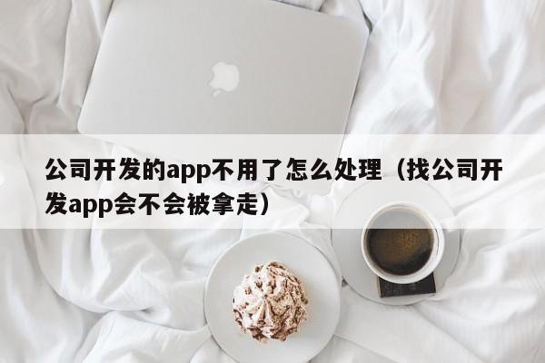 公司开发的app不用了怎么处理(找公司开发app会不会被拿走)